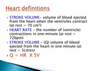    STROKE VOLUME- volume of blood ejected
    from the heart when the ventricles contract
    (at rest = 70 cm3)
   HEART RATE – the number of (ventricle)
    contractions in one minute (at rest =
    72bpm)
   STROKE VOLUME – (Q) volume of blood
    ejected from the heart in one minute (at
    rest = 5Litres)
Q    = HR X SV
 