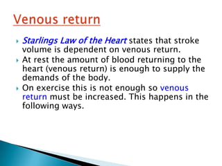    Starlings Law of the Heart states that stroke
    volume is dependent on venous return.
   At rest the amount of blood returning to the
    heart (venous return) is enough to supply the
    demands of the body.
   On exercise this is not enough so venous
    return must be increased. This happens in the
    following ways.
 