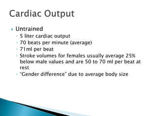    Untrained
    ◦ 5 liter cardiac output
    ◦ 70 beats per minute (average)
    ◦ 71ml per beat
    ◦ Stroke volumes for females usually average 25%
      below male values and are 50 to 70 ml per beat at
      rest
    ◦ ―Gender difference‖ due to average body size
 