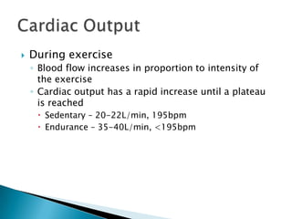    During exercise
    ◦ Blood flow increases in proportion to intensity of
      the exercise
    ◦ Cardiac output has a rapid increase until a plateau
      is reached
      Sedentary – 20-22L/min, 195bpm
      Endurance – 35-40L/min, <195bpm
 