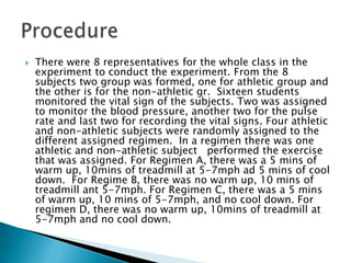    There were 8 representatives for the whole class in the
    experiment to conduct the experiment. From the 8
    subjects two group was formed, one for athletic group and
    the other is for the non-athletic gr. Sixteen students
    monitored the vital sign of the subjects. Two was assigned
    to monitor the blood pressure, another two for the pulse
    rate and last two for recording the vital signs. Four athletic
    and non-athletic subjects were randomly assigned to the
    different assigned regimen. In a regimen there was one
    athletic and non-athletic subject performed the exercise
    that was assigned. For Regimen A, there was a 5 mins of
    warm up, 10mins of treadmill at 5-7mph ad 5 mins of cool
    down. For Regime B, there was no warm up, 10 mins of
    treadmill ant 5-7mph. For Regimen C, there was a 5 mins
    of warm up, 10 mins of 5-7mph, and no cool down. For
    regimen D, there was no warm up, 10mins of treadmill at
    5-7mph and no cool down.
 