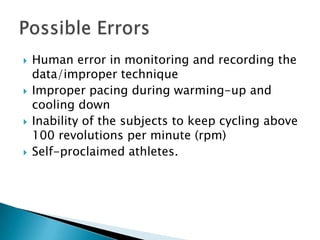    Human error in monitoring and recording the
    data/improper technique
   Improper pacing during warming-up and
    cooling down
   Inability of the subjects to keep cycling above
    100 revolutions per minute (rpm)
   Self-proclaimed athletes.
 
