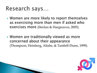    Women are more likely to report themselves
    as exercising more than men if asked who
    exercises more (Strelan & Hargreaves, 2005).

   Women are traditionally viewed as more
    concerned about their appearance
    (Thompson, Heinberg, Altabe, & Tantleff-Dunn, 1999).
 