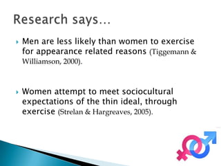    Men are less likely than women to exercise
    for appearance related reasons (Tiggemann &
    Williamson, 2000).



   Women attempt to meet sociocultural
    expectations of the thin ideal, through
    exercise (Strelan & Hargreaves, 2005).
 