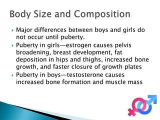    Major differences between boys and girls do
    not occur until puberty.
   Puberty in girls—estrogen causes pelvis
    broadening, breast development, fat
    deposition in hips and thighs, increased bone
    growth, and faster closure of growth plates
   Puberty in boys—testosterone causes
    increased bone formation and muscle mass
 