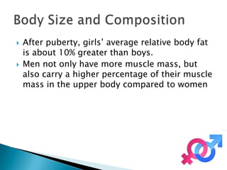    After puberty, girls’ average relative body fat
    is about 10% greater than boys.
   Men not only have more muscle mass, but
    also carry a higher percentage of their muscle
    mass in the upper body compared to women
 