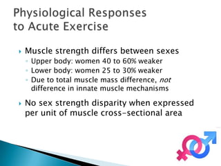    Muscle strength differs between sexes
    ◦ Upper body: women 40 to 60% weaker
    ◦ Lower body: women 25 to 30% weaker
    ◦ Due to total muscle mass difference, not
      difference in innate muscle mechanisms

   No sex strength disparity when expressed
    per unit of muscle cross-sectional area
 