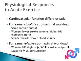    Cardiovascular function differs greatly
   For same absolute submaximal workload
    ◦ Same cardiac output
    ◦ Women: lower stroke volume, higher HR
      (compensatory)
    ◦ Smaller hearts, lower blood volume

   For same relative submaximal workload
    ◦ Women: HR slightly , SV , cardiac output 
    ◦ Leads to  O2 consumption
 