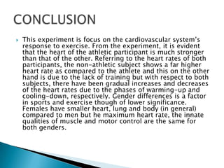    This experiment is focus on the cardiovascular system’s
    response to exercise. From the experiment, it is evident
    that the heart of the athletic participant is much stronger
    than that of the other. Referring to the heart rates of both
    participants, the non-athletic subject shows a far higher
    heart rate as compared to the athlete and this on the other
    hand is due to the lack of training but with respect to both
    subjects, there have been gradual increases and decreases
    of the heart rates due to the phases of warming-up and
    cooling-down, respectively. Gender differences is a factor
    in sports and exercise though of lower significance.
    Females have smaller heart, lung and body (in general)
    compared to men but he maximum heart rate, the innate
    qualities of muscle and motor control are the same for
    both genders.
 