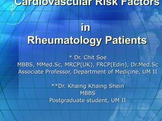 Cardiovascular Risk FactorsCardiovascular Risk Factors
inin
Rheumatology PatientsRheumatology Patients
* Dr. Chit Soe* Dr. Chit Soe
MBBS, MMed.Sc, MRCP(UK), FRCP(Edin), Dr.Med.ScMBBS, MMed.Sc, MRCP(UK), FRCP(Edin), Dr.Med.Sc
Associate Professor, Department of Medicine, UM IIAssociate Professor, Department of Medicine, UM II
**Dr. Khaing Khaing Shein**Dr. Khaing Khaing Shein
MBBSMBBS
Postgraduate student, UM IIPostgraduate student, UM II
 