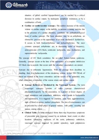 situation of global cerebral hypoperfusion can be reached by a critical
decrease in cardiac output, by inadequate peripheral resistances or by a
combination of both.
 Cardiac or cardiovascular syncope.- The sudden decrease of the minute
volume or cardiac output, or the inability to increase it during exercise due
to the presence of a cardiac alteration, constitutes the pathophysiological
basis of cardiac syncope. The basic alteration may be an arrhythmia, an
obstructive process or the appearance of an acute mechanical dysfunction.
It occurs in both bradyarrhythmias and tachyarrhythmias; The most
common syncopal arrhythmias are, in decreasing order of frequency,
atrioventricular (AV) block, ventricular tachycardia, sinus dysfunction, and
supraventricular tachycardia.
The syncope of AV block constitutes the so-called Stokes-Adams syndrome.
Generally, syncope occurs at the time of the appearance of a complete infrahisian
AV block due to asystole that occurs until the subsidiary pacemakers are started.
Syncope due to orthostatic hypotension. With the passage from decubitus to
standing, there is a displacement of the circulating volume, so that 500-700 mL of
blood are retained in the lower extremities and the vessels of the splanchnic area,
which determines a reduction of the venous return and cardiac output.
 Syncope Reflexes or Mediated by the Vasovagal System.- The term
«vasovagal syncope» consists of reflex syncope characterized
physiopathologically by the association, to a greater or lesser degree, of
vagal stimulation and sympathetic inhibition, which results in bradycardia
and hypotension. It is triggered by emotions, pain, heat, agglomerations,
sight of blood or various medical procedures. The loss of consciousness can
be preceded by a brief phase of general malaise, with pallor, sweating and
nausea, among others.
 Clinical Table.- In some etiological forms there may be previous symptoms
of precordial pain (syncope caused by an ischemic heart event) or other
locations (dissecting aneurysm of the aorta, pulmonary embolism,
vasovagal syncope triggered by painful episodes), rapid palpitations
 