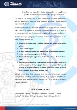 c) perform an immediate clinical examination as complete as
possible in order to try to determine the syncopal mechanism.
The suspicion of syncope due to acute cardiological processes (arrhythmias,
ischemic heart disease, dissecting aortic aneurysm, tamponade) should motivate
urgent hospital admission.
In orthostatic hypotension, the search and withdrawal of drugs that can contribute
to it is essential. In cases due to generalized neurological alterations or localized in
the baroreceptor reflex arc, the treatment is complex and, sometimes, ineffective.
Recurrent vasovagal syncope poses important problems for its prevention. In this
sense, the main measures are:
1. Reassure the patient while explaining the generally benign nature of the
picture;
2. Avoid known triggers;
3. If there is no contraindication, liberalize the intake of water and salt;
4. Avoid excessive consumption of alcohol;
5. In cases that require hypotensive medication, adjust / decrease doses,
and
6. In cases with premonitory symptoms, the patient must learn to perform
certain maneuvers to try to juggle the crises (crossing of the legs and
tension of the gluteal muscles, isometric contraction of the hands or
arms, adopting the decubitus position, etc.).
Although several drugs have been used in the prevention of vasovagal syncope
among the most used drugs, we have the following drugs (vagolytics, beta-blockers,
a-adrenergic drugs, serotonin reuptake inhibitors, etc.) so far there is no irrefutable
evidence of Its utility.
SOURCE BIBLIOGRAPHY:
R.Ruiz Granell; ¨Sincope Cardiogenico¨; In Farreras V-Rozman C "Internal
Medicine" 18th Edition, El Sevier, Barcelona- Spain 2016, page 460-464
 