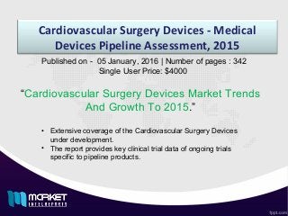 Cardiovascular Surgery Devices - Medical
Devices Pipeline Assessment, 2015
“Cardiovascular Surgery Devices Market Trends
And Growth To 2015.”
Published on - 05 January, 2016 | Number of pages : 342
Single User Price: $4000
• Extensive coverage of the Cardiovascular Surgery Devices
under development.
• The report provides key clinical trial data of ongoing trials
specific to pipeline products.
 