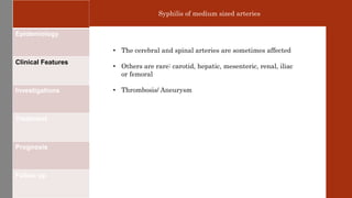 Epidemiology
Clinical Features
Investigations
Treatment
Prognosis
Follow up
Syphilis of medium sized arteries
• The cerebral and spinal arteries are sometimes affected
• Others are rare: carotid, hepatic, mesenteric, renal, iliac
or femoral
• Thrombosis/ Aneurysm
 