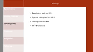 Epidemiology
Clinical Features
Investigations
Treatment
Prognosis
Follow up
Serology
• Reagin test positive: 90%
• Specific tests positive: 100%
• Testing for other STI
• CSF Evaluation
 