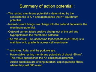 Summery of action potential :
- The resting membrane potential is determined by the
conductance to K + and approaches the K+ equilibrium
potential.
- Inward current brings +ve charge into the celland depolarize the
membrane potential.
- Outward current takes positive charge out of the cell and
hyperpolarizes the membrane potential.
- The role of Na+ , K+-adenosine triphosphatase(ATPase) is to
maintain ionic gradients across cell membrane.
** ventricles, Atria, and the purkinje sys.:
- Have stable resting membrane potentials of about -90 mV .
This value approaches the K+ equilibrium potential.
- Action potentials are of long duration, esp in purkinje fibers,
where they last 300 msec.
 