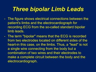 Three bipolar Limb Leads
- The figure shows electrical connections between the
patient's limbs and the electrocardiograph for
recording ECG from the so-called standard bipolar
limb leads.
- The term "bipolar" means that the ECG is recorded
from two electrodes located on different sides of the
heart-in this case, on the limbs. Thus, a "lead" is not
a single wire connecting from the body but a
combination of two wires and their electrodes to
make a complete circuit between the body and the
electrocardiograph.
 