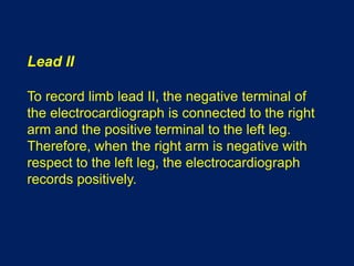 Lead II
To record limb lead II, the negative terminal of
the electrocardiograph is connected to the right
arm and the positive terminal to the left leg.
Therefore, when the right arm is negative with
respect to the left leg, the electrocardiograph
records positively.
 