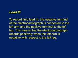 Lead III
To record limb lead III, the negative terminal
of the electrocardiograph is connected to the
left arm and the positive terminal to the left
leg. This means that the electrocardiograph
records positively when the left arm is
negative with respect to the left leg.
 