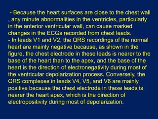 - Because the heart surfaces are close to the chest wall
, any minute abnormalities in the ventricles, particularly
in the anterior ventricular wall, can cause marked
changes in the ECGs recorded from chest leads.
- In leads V1 and V2, the QRS recordings of the normal
heart are mainly negative because, as shown in the
figure, the chest electrode in these leads is nearer to the
base of the heart than to the apex, and the base of the
heart is the direction of electronegativity during most of
the ventricular depolarization process. Conversely, the
QRS complexes in leads V4, V5, and V6 are mainly
positive because the chest electrode in these leads is
nearer the heart apex, which is the direction of
electropositivity during most of depolarization.
 