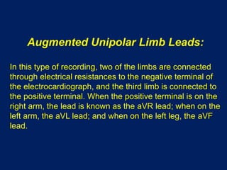 Augmented Unipolar Limb Leads:
In this type of recording, two of the limbs are connected
through electrical resistances to the negative terminal of
the electrocardiograph, and the third limb is connected to
the positive terminal. When the positive terminal is on the
right arm, the lead is known as the aVR lead; when on the
left arm, the aVL lead; and when on the left leg, the aVF
lead.
 