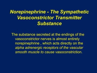 Norepinephrine - The Sympathetic
Vasoconstrictor Transmitter
Substance
The substance secreted at the endings of the
vasoconstrictor nerves is almost entirely
norepinephrine , which acts directly on the
alpha adrenergic receptors of the vascular
smooth muscle to cause vasoconstriction.
 