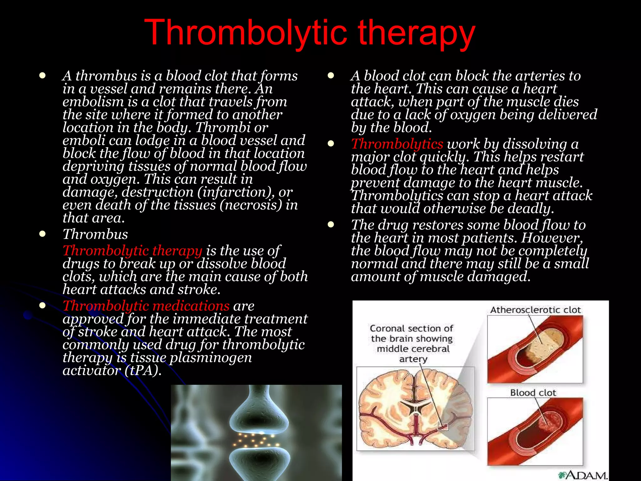 Thrombolytic therapy A thrombus is a blood clot that forms in a vessel and remains there. An embolism is a clot that travels from the site where it formed to another location in the body. Thrombi or emboli can lodge in a blood vessel and block the flow of blood in that location depriving tissues of normal blood flow and oxygen. This can result in damage, destruction (infarction), or even death of the tissues (necrosis) in that area.  Thrombus Thrombolytic therapy  is the use of drugs to break up or dissolve blood clots, which are the main cause of both heart attacks and stroke. Thrombolytic medications  are approved for the immediate treatment of stroke and heart attack. The most commonly used drug for thrombolytic therapy is tissue plasminogen activator (tPA). A blood clot can block the arteries to the heart. This can cause a heart attack, when part of the muscle dies due to a lack of oxygen being delivered by the blood. Thrombolytics  work by dissolving a major clot quickly. This helps restart blood flow to the heart and helps prevent damage to the heart muscle. Thrombolytics can stop a heart attack that would otherwise be deadly. The drug restores some blood flow to the heart in most patients. However, the blood flow may not be completely normal and there may still be a small amount of muscle damaged.  