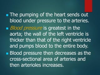 ◼ The pumping of the heart sends out
blood under pressure to the arteries.
◼ Blood pressure is greatest in the
aorta; the wall of the left ventricle is
thicker than that of the right ventricle
and pumps blood to the entire body.
◼ Blood pressure then decreases as the
cross-sectional area of arteries and
then arterioles increases.
 
