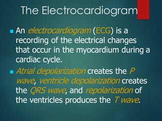 The Electrocardiogram
◼ An electrocardiogram (ECG) is a
recording of the electrical changes
that occur in the myocardium during a
cardiac cycle.
◼ Atrial depolarization creates the P
wave, ventricle depolarization creates
the QRS wave, and repolarization of
the ventricles produces the T wave.
 