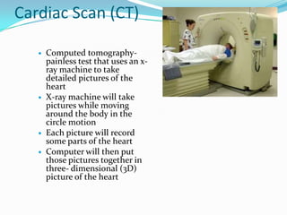 Cardiac Scan (CT)Computed tomography- painless test that uses an x-ray machine to take detailed pictures of the heartX-ray machine will take pictures while moving around the body in the circle motionEach picture will record some parts of the heartComputer will then put those pictures together in three- dimensional (3D) picture of the heart
