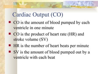 Cardiac Output (CO)
   CO is the amount of blood pumped by each
    ventricle in one minute
   CO is the product of heart rate (HR) and
    stroke volume (SV)
   HR is the number of heart beats per minute
   SV is the amount of blood pumped out by a
    ventricle with each beat
 