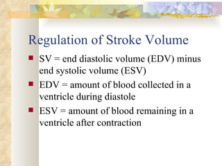 Regulation of Stroke Volume
   SV = end diastolic volume (EDV) minus
    end systolic volume (ESV)
   EDV = amount of blood collected in a
    ventricle during diastole
   ESV = amount of blood remaining in a
    ventricle after contraction
 