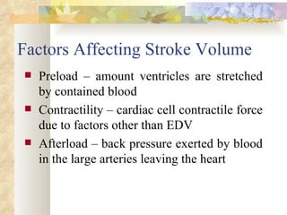 Factors Affecting Stroke Volume
   Preload – amount ventricles are stretched
    by contained blood
   Contractility – cardiac cell contractile force
    due to factors other than EDV
   Afterload – back pressure exerted by blood
    in the large arteries leaving the heart
 