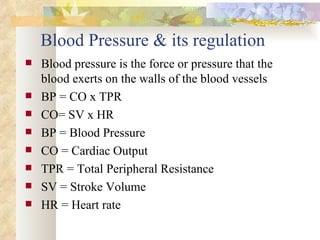Blood Pressure & its regulation
   Blood pressure is the force or pressure that the
    blood exerts on the walls of the blood vessels
   BP = CO x TPR
   CO= SV x HR
   BP = Blood Pressure
   CO = Cardiac Output
   TPR = Total Peripheral Resistance
   SV = Stroke Volume
   HR = Heart rate
 