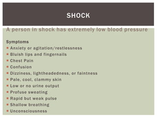 SHOCK
A person in shock has extremely low blood pressure

Symptoms
 Anxiety or agitation/restlessness
 Bluish lips and fingernails
 Chest Pain
 Confusion
 Dizziness, lightheadedness, or faintness
 Pale, cool, clammy skin
 Low or no urine output
 Profuse sweating
 Rapid but weak pulse
 Shallow breathing
 Unconsciousness
 