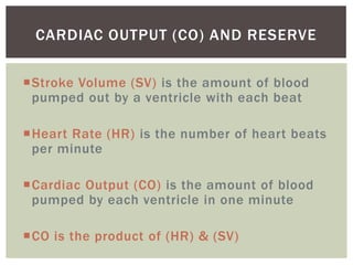 CARDIAC OUTPUT (CO) AND RESERVE

Stroke Volume (SV) is the amount of blood
 pumped out by a ventricle with each beat

Heart Rate (HR) is the number of heart beats
 per minute

Cardiac Output (CO) is the amount of blood
 pumped by each ventricle in one minute

CO is the product of (HR) & (SV)
 