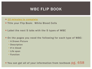 WBC FLIP BOOK

 10 minutes to complete
 Title your Flip Book: White Blood Cells

 Label the next 5 tabs with the 5 types of WBC

 On the pages you need the following for each type of WBC:
     A Drawn Picture
     Description
     # in blood
     Life span
     Function


 You can get all of your information from textbook   pg. 658
 