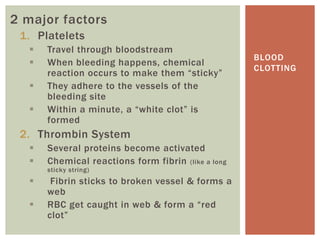 2 major factors
 1. Platelets
     Travel through bloodstream
                                                    BLOOD
     When bleeding happens, chemical
                                                    CLOTTING
      reaction occurs to make them “sticky”
     They adhere to the vessels of the
      bleeding site
     Within a minute, a “white clot” is
      formed
 2. Thrombin System
     Several proteins become activated
     Chemical reactions form fibrin (like a long
      sticky string)
      Fibrin sticks to broken vessel & forms a
      web
     RBC get caught in web & form a “red
      clot”
 