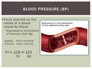 BLOOD PRESSURE (BP)

 Force exerted on the
  inside of a blood
  vessel by blood
   Expressed in millimeters
    of mercury (mm Hg)

  Systolic (Heart pumping)
  Diastolic (Heart relaxing)


  Ex’s: 118 or 123
         70     82
 