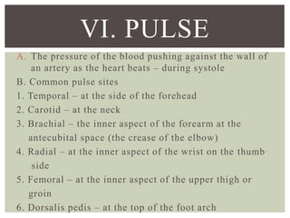 A. The pressure of the blood pushing against the wall of
an artery as the heart beats – during systole
B. Common pulse sites
1. Temporal – at the side of the forehead
2. Carotid – at the neck
3. Brachial – the inner aspect of the forearm at the
antecubital space (the crease of the elbow)
4. Radial – at the inner aspect of the wrist on the thumb
side
5. Femoral – at the inner aspect of the upper thigh or
groin
6. Dorsalis pedis – at the top of the foot arch
VI. PULSE
 