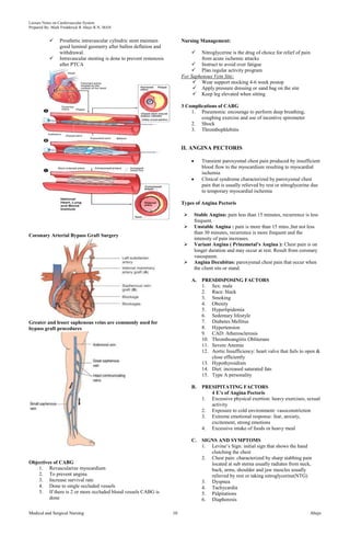 Lecture Notes on Cardiovascular System 
Prepared By: Mark Fredderick R Abejo R.N, MAN 
 Prosthetic intravascular cylindric stent maintain 
good luminal geometry after ballon deflation and 
withdrawal. 
 Intravascular stenting is done to prevent restenosis 
after PTCA 
Coronary Arterial Bypass Graft Surgery 
Greater and lesser saphenous veins are commonly used for 
bypass graft procedures 
Objectives of CABG 
1. Revascularize myocardium 
2. To prevent angina 
3. Increase survival rate 
4. Done to single occluded vessels 
5. If there is 2 or more occluded blood vessels CABG is 
done 
Nursing Management: 
 Nitroglycerine is the drug of choice for relief of pain 
from acute ischemic attacks 
 Instruct to avoid over fatigue 
 Plan regular activity program 
For Saphenous Vein Site: 
 Wear support stocking 4-6 week postop 
 Apply pressure dressing or sand bag on the site 
 Keep leg elevated when sitting 
3 Complications of CABG 
1. Pneumonia: encourage to perform deep breathing, 
coughing exercise and use of incentive spirometer 
2. Shock 
3. Thrombophlebitis 
II. ANGINA PECTORIS 
Transient paroxysmal chest pain produced by insufficient 
blood flow to the myocardium resulting to myocardial 
ischemia 
Clinical syndrome characterized by paroxysmal chest 
pain that is usually relieved by rest or nitroglycerine due 
to temporary myocardial ischemia 
Types of Angina Pectoris 
 Stable Angina: pain less than 15 minutes, recurrence is less 
frequent. 
 Unstable Angina : pain is more than 15 mins.,but not less 
than 30 minutes, recurrence is more frequent and the 
intensity of pain increases. 
 Variant Angina ( Prinzmetal’s Angina ): Chest pain is on 
longer duration and may occur at rest. Result from coronary 
vasospasm. 
 Angina Decubitus: paroxysmal chest pain that occur when 
the client sits or stand. 
A. PRESDISPOSING FACTORS 
1. Sex: male 
2. Race: black 
3. Smoking 
4. Obesity 
5. Hyperlipidemia 
6. Sedentary lifestyle 
7. Diabetes Mellitus 
8. Hypertension 
9. CAD: Atherosclerosis 
10. Thromboangiitis Obliterans 
11. Severe Anemia 
12. Aortic Insufficiency: heart valve that fails to open & 
close efficiently 
13. Hypothyroidism 
14. Diet: increased saturated fats 
15. Type A personality 
B. PRESIPITATING FACTORS 
4 E’s of Angina Pectoris 
1. Excessive physical exertion: heavy exercises, sexual 
activity 
2. Exposure to cold environment: vasoconstriction 
3. Extreme emotional response: fear, anxiety, 
excitement, strong emotions 
4. Excessive intake of foods or heavy meal 
C. SIGNS AND SYMPTOMS 
1. Levine’s Sign: initial sign that shows the hand 
clutching the chest 
2. Chest pain: characterized by sharp stabbing pain 
located at sub sterna usually radiates from neck, 
back, arms, shoulder and jaw muscles usually 
relieved by rest or taking nitroglycerine(NTG) 
3. Dyspnea 
4. Tachycardia 
5. Palpitations 
6. Diaphoresis 
Medical and Surgical Nursing 10 Abejo 
 