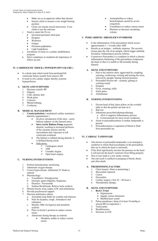 Lecture Notes on Cardiovascular System 
Prepared By: Mark Fredderick R Abejo R.N, MAN 
Make sex as an appetizer rather than dessert 
Instruct client to assume a non weight bearing 
position 
Client can resume sexual intercourse: if can 
climb or use the staircase 
i. Need to report the ff s/sx: 
Increased persistent chest pain 
Dyspnea 
Weakness 
Fatigue 
Persistent palpitation 
Light headedness 
j. Enrollment of client in a cardiac rehabilitation 
program 
k. Strict compliance to mediation & importance of 
follow up care 
IV. CARDIOGENIC SHOCK ( POWER/PUMP FAILURE ) 
Is a shock state which result from profound left 
ventricular failure usually from massive MI. 
It result to low cardiac output, thereby systemic 
hypoperfusion. 
A. SIGNS AND SYMPTOMS 
1. Decrease systolic BP 
2. Oliguria 
3. Cold, clammy skin 
4. Weak pulse 
5. Cyanosis 
6. Mental lethargy 
7. Confusion 
B. MEDICAL MANAGEMENT 
1. Counterpulsation ( mechanical cardiac assistance / 
diastolic augmentation ) 
Involves introduction of the intra – aortic 
balloon catheter via the femoral artery 
Intra Aortic Balloon Pump augments 
diastole, resulting in increased perfusion 
of the coronary arteries and the 
myocardium and a decrease in left 
ventricular workload. 
The balloon is inflated during diastole, it 
is deflated during sytole. 
Indications: 
 Cardiogenic shock 
 AMI 
 Unstable Angina 
 Open heart surgery 
C. NURSING INTERVENTIONS 
1. Perform hemodynamic monitoring 
2. Administer oxygen therapy 
3. Correct hypovolemia. Administer IV fluids as 
ordered 
4. Pharmacology: 
a. Vasodilators: Nitroglycerine 
b. Inotropic agents:Digitalis, Dopamine 
c. Diuretics : Furosemide 
d. Sodium Bicarbonate, Relieve lactic acidosis 
5. Monitor hourly urine output, LOC and arrhythmias 
6. Provide psychosocial support 
7. Decrease pulmonary edema 
a. Auscultate lung fields for crackles and wheezes 
b. Note for dyspnea, cough , hemoptysis and 
orthopnea 
c. Monitor ABG for hypoxia and metabolic 
acidosis 
d. Place in fowler’s position to reduce venous 
return 
e. Administer during therapy as ordered: 
Morphine sulfate to reduce venous 
return. 
Aminophylline to reduce 
bronchospasm caused by severe 
congestion. 
Vasodilators to reduce venous return 
Diuretics to decrease circulating 
volume 
V. PERICARDITIS / DRESSLER’S SYNDROME 
Is the inflammation of the pericardium which occurs 
approximately 1 – 6 weeks after AMI. 
Results as an antigen – antibody response. The necrotic 
tissues play the role of an antigen, which trigger antibody 
formation. Inflammatory process follows. 
Constrictive Pericarditis is a condition in which a chronic 
inflammatory thickening of the pericardium compresses 
the heart so that it is unable to fill normally during 
diastole. 
A. SIGNS AND SYMPTOMS 
1. Pain in the anterior chest, aggravated by coughing, 
yawning, swallowing, twisting and turning the torso, 
relieved by upright, leaning forward position. 
2. Pericardial friction rub – scratchy, grating or 
cracking sound 
3. Dyspnea 
4. Fever, sweating, chills 
5. Joints pains 
6. Arrhythmias 
B. NURSING INTERVENTIONS 
1. Elevate head of bed, place pillow on the overbed 
table so that the patient can lean on it. 
2. Bed rest 
3. Administer prescribed pharmacotherapy. 
a. ASA to suppress inflammatory process 
b. Corticosteriods for more severe symptoms 
4. Assist in pericardiocentesis if cardiac tamponade is 
present. 
5. Pericardiocentesis is aspiration of blood or fluid 
from pericardial sac. 
VI. CARDIAC TAMPONADE 
Also known as pericardial tamponade, is an emergency 
condition in which fluid accumulates in the pericardium 
(the sac in which the heart is enclosed). 
If the fluid significantly elevates the pressure on the heart 
it will prevent the heart's ventricles from filling properly. 
This in turn leads to a low stroke volume. 
The end result is ineffective pumping of blood, shock, 
and often death. 
A. PREDISPOSING FACTORS 
1. Chest trauma ( blunt or penetrating ) 
2. Myocardial ruptured 
3. Cancer 
4. Pericarditis 
5. Cardiac surgery ( first 24 – 48 hours ) 
6. Thrombolytic therapy 
B. SIGNS AND SYMPTOMS 
1. Beck’s Triad 
 Hypotension 
 Jugular venous distension 
 Muffled heart sound 
2. Pulsus paradoxus ( drop of at least 10 mmHg in 
arterial BP on inspiration ) 
3. Tachycardia 
4. Breathlessness 
5. Decrease in LOC 
Medical and Surgical Nursing 13 Abejo 
 