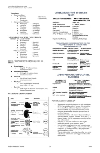 Lecture Notes on Cardiovascular System 
Prepared By: Mark Fredderick R Abejo R.N, MAN 
Vasodilators 
Direct vasodilators 
 Diazoxide - Hydralazine 
 Minoxidil - Nitroprusside 
 Fenoldopam 
Calcium channel blockers 
 Amlodipine - Nifedipine 
 Diltiazem - Nimodipine 
 Felodipine - Nisoldipine 
 Isradipine - Nitrendipine 
 Manidipine - Nicardipine 
 Lacidipine - Verapamil 
 Lercanidipine - Gallopamil 
AGENTS THAT BLOCK THE PRODUCTION OR 
ACTION OF ANGIOTENSIN 
 ACE inhibitors 
 Benazepril - Moexipril 
 Captopril - Quinapril 
 Enalapril - Perindopril 
 Fosinopril - Ramipril 
 Lisinopril - Trandolapril 
AT1-receptor blockers 
 Irbesartan - Losartan 
 Telmisartan - Valsartan 
 Candesartan - Eprosartan 
 Olmesartan 
DRUGS FOR HYPERTENSIVE EMERGENCIES OR 
CRISES 
Trimethaphan 
o 1 mg/ml IV infusion; titrate; 
instantaneous onset 
Sodium nitroprusside 
o 5-10 mg/L IV infusion; titrate; 
instantaneous onset 
Diazoxide 
o 300-600 mg Rapid IV push; 
instantaneous onset 
Nifedipine 
o 10-20 mg Sublingual or chewed; 
onset within 5-30 min. 
Labetalol 
o 20-80 mg IV at 10-minute intervals (max.dose: 
300mg); immediate onset 
MECHANISMS OF DRUG ACTION 
PRINCIPLES OF DRUG THERAPY 
Monotherapy is generally reserved for mild to moderate 
HPN; it has gained popularity because of its simplicity, 
fewer side effects, and improved patient compliance. 
More severe HPN may require treatment with several 
drugs that are selected to minimize adverse effects of 
combined regimen. 
Treatment is initiated with any of 4 drugs depending on 
individual patient: Diuretic, b-blocker, ACEI, and a Ca-channel 
blocker; if BP is inadequately controlled, a 2nd-drug 
is then added. 
HPN may co-exist with other disease that may be 
aggravated by some of the anti-HPN agents. 
Lack of patient compliance is the most common reason 
for failure of anti-HPN therapy; it is important to enhance 
compliance by carefully selecting a drug regimen that 
minimizes adverse effects. 
Therapy is directed at preventing disease that may occur 
in the future, rather than in relieving present discomfort 
of the patient. 
Medical and Surgical Nursing 16 Abejo 
 