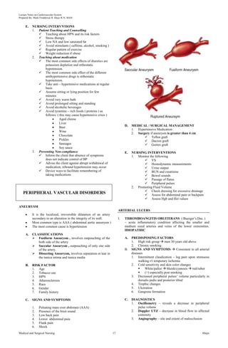 Lecture Notes on Cardiovascular System 
Prepared By: Mark Fredderick R Abejo R.N, MAN 
E. NURSING INTERVNTIONS 
1. Patient Teaching and Counselling 
 Teaching about HPN and its risk factors 
 Stress therapy 
 Low NA and low saturated fat 
 Avoid stimulants ( caffeine, alcohol, smoking ) 
 Regular pattern of exercise 
 Weight reduction if obese 
2. Teaching about medication 
 The most common side effects of diuretics are 
potassium depletion and orthostatic 
hypotension. 
 The most common side effect of the different 
antihypertensive drugs is orthostatic 
hypotension. 
 Take anti – hypertensive medications at regular 
basis 
 Assume sitting or lying position for few 
minutes 
 Avoid very warm bath 
 Avoid prolonged sitting and standing 
 Avoid alcoholic beverages 
 Avoid tyramine – rich foods ( proteins ) as 
follows: ( this may cause hypertensive crisis ) 
Aged cheese 
Liver 
Beer 
Wine 
Chocolate 
Pickles 
Sausages 
Soy sauce 
3. Preventing Non-compliance 
 Inform the client that absence of symptoms 
does not indicate control of BP 
 Advise the client against abrupt withdrawal of 
medication, rebound hypertension may occur. 
 Device ways to facilitate remembering of 
taking medications 
PERIPHERAL VASCULAR DISORDERS 
ANEURYSM 
It is the localized, irreversible dilatation of an artery 
secondary to an alteration in the integrity of its wall. 
Most common type is AAA ( abdominal aortic aneurysm ) 
The most common cause is hypertension 
A. CLASSIFICATIONS 
 Fusiform Aneurysm , involves outpouching of the 
both side of the artery 
 Saccular Aneurysm , outpouching of only one side 
of the artery. 
 Dissecting Aneurysm, involves separation or tear in 
the tunica intima and tunica media 
B. RISK FACTOR 
1. Age 
2. Tobacco use 
3. HPN 
4. Atherosclerosis 
5. Race 
6. Gender 
7. Family history 
C. SIGNS AND SYMPTOMS 
1. Pulsating mass over abdomen (AAA) 
2. Presence of the bruit sound 
3. Low back pain 
4. Lower abdominal pain 
5. Flank pain 
6. Shock 
D. MEDICAL / SURGICAL MANAGEMENT 
1. Hypertensive Medication 
2. Surgery if aneurysm is greater than 4 cm 
 Teflon graft 
 Dacron graft 
 Gortex graft 
E. NURSING INTERVENTIONS 
1. Monitor the following 
 VS 
 Hemodynamic measurements 
 Urine output 
 BUN and creatinine 
 Bowel sounds 
 Passage of flatus 
 Peripheral pulses 
2. Promoting Fluid Volume 
 Check dressing for excessive drainage 
 Assess for abdominal pain or backpain 
 Assess Hgb and Hct values 
ARTERIAL ULCERS 
I. THROMBOANGITIS OBLITERANS ( Buerger’s Dse. ) 
– acute inflammatory condition affecting the smaller and 
medium sized arteries and veins of the lower extremities. 
IDIOPATHIC 
A. PREDISPOSING FACTORS 
1. High risk group  men 30 years old above 
2. Chronic smoking 
B. SIGNS AND SYMPTOMS  Consistent to all arterial 
diseases 
1. Intermittent claudication – leg pain upon strenuous 
walking r/t temporary ischemia 
2. Cold sensitivity and skin color changes 
 White/pallor  bluish/cyanosis  red/rubor 
 (+) especially post smoking 
3. Decreased peripheral pulses’ volume particularly in 
dorsalis pedis and posterior tibial 
4. Trophic changes 
5. Ulceration 
6. Gangrene formation 
C. DIAGNOSTICS 
1. Oscillometry – reveals a decrease in peripheral 
pulse volume 
2. Doppler UTZ – decrease in blood flow to affected 
extremity 
3. Angiography – site and extent of malocclusion 
Medical and Surgical Nursing 17 Abejo 
 