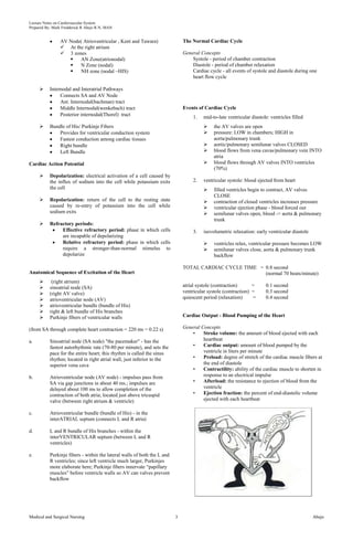 Lecture Notes on Cardiovascular System 
Prepared By: Mark Fredderick R Abejo R.N, MAN 
AV Node( Atrioventricular , Kent and Tawara) 
 At the right atrium 
 3 zones 
 AN Zone(atrionodal) 
 N Zone (nodal) 
 NH zone (nodal –HIS) 
 Internodal and Interatrial Pathways 
Connects SA and AV Node 
Ant. Internodal(bachman) tract 
Middle Internodal(wenkebach) tract 
Posterior internodal(Thorel) tract 
 Bundle of His/ Purkinje Fibers 
Provides for ventricular conduction system 
Fastest conduction among cardiac tissues 
Right bundle 
Left Bundle 
Cardiac Action Potential 
 Depolarization: electrical activation of a cell caused by 
the influx of sodium into the cell while potassium exits 
the cell 
 Repolarization: return of the cell to the resting state 
caused by re-entry of potassium into the cell while 
sodium exits 
 Refractory periods: 
Effective refractory period: phase in which cells 
are incapable of depolarizing 
Relative refractory period: phase in which cells 
require a stronger-than-normal stimulus to 
depolarize 
Anatomical Sequence of Excitation of the Heart 
 (right atrium) 
 sinoatrial node (SA) 
 (right AV valve) 
 atrioventricular node (AV) 
 atrioventricular bundle (bundle of His) 
 right & left bundle of His branches 
 Purkinje fibers of ventricular walls 
(from SA through complete heart contraction = 220 ms = 0.22 s) 
a. Sinoatrial node (SA node) "the pacemaker" - has the 
fastest autorhythmic rate (70-80 per minute), and sets the 
pace for the entire heart; this rhythm is called the sinus 
rhythm; located in right atrial wall, just inferior to the 
superior vena cava 
b. Atrioventricular node (AV node) - impulses pass from 
SA via gap junctions in about 40 ms.; impulses are 
delayed about 100 ms to allow completion of the 
contraction of both atria; located just above tricuspid 
valve (between right atrium & ventricle) 
c. Atrioventricular bundle (bundle of His) - in the 
interATRIAL septum (connects L and R atria) 
d. L and R bundle of His branches - within the 
interVENTRICULAR septum (between L and R 
ventricles) 
e. Purkinje fibers - within the lateral walls of both the L and 
R ventricles; since left ventricle much larger, Purkinjes 
more elaborate here; Purkinje fibers innervate “papillary 
muscles” before ventricle walls so AV can valves prevent 
backflow 
The Normal Cardiac Cycle 
General Concepts 
Systole - period of chamber contraction 
Diastole - period of chamber relaxation 
Cardiac cycle - all events of systole and diastole during one 
heart flow cycle 
Events of Cardiac Cycle 
1. mid-to-late ventricular diastole: ventricles filled 
 the AV valves are open 
 pressure: LOW in chambers; HIGH in 
aorta/pulmonary trunk 
 aortic/pulmonary semilunar valves CLOSED 
 blood flows from vena cavas/pulmonary vein INTO 
atria 
 blood flows through AV valves INTO ventricles 
(70%) 
2. ventricular systole: blood ejected from heart 
 filled ventricles begin to contract, AV valves 
CLOSE 
 contraction of closed ventricles increases pressure 
 ventricular ejection phase - blood forced out 
 semilunar valves open, blood -> aorta & pulmonary 
trunk 
3. isovolumetric relaxation: early ventricular diastole 
 ventricles relax, ventricular pressure becomes LOW 
 semilunar valves close, aorta & pulmonary trunk 
backflow 
TOTAL CARDIAC CYCLE TIME = 0.8 second 
(normal 70 beats/minute) 
atrial systole (contraction) = 0.1 second 
ventricular systole (contraction) = 0.3 second 
quiescent period (relaxation) = 0.4 second 
Cardiac Output - Blood Pumping of the Heart 
General Concepts 
• Stroke volume: the amount of blood ejected with each 
heartbeat 
• Cardiac output: amount of blood pumped by the 
ventricle in liters per minute 
• Preload: degree of stretch of the cardiac muscle fibers at 
the end of diastole 
• Contractility: ability of the cardiac muscle to shorten in 
response to an electrical impulse 
• Afterload: the resistance to ejection of blood from the 
ventricle 
• Ejection fraction: the percent of end-diastolic volume 
ejected with each heartbeat 
Medical and Surgical Nursing 3 Abejo 
 