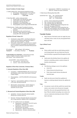 Lecture Notes on Cardiovascular System 
Prepared By: Mark Fredderick R Abejo R.N, MAN 
General Variables of Cardiac Output 
1. Cardiac Output (CO) - blood amount pumped per minute 
 CO (ml/min) = HR (beats/min) X SV (ml/beat) 
 Normal CO = 75 beats/min X 70 ml/beat 
= 5.25 L/min 
2. Heart Rate (HR) - cardiac cycles per minute 
 Normal range is 60-100 beats per minute 
 Tachycardia is greater than 100 bpm 
 Bradycardia is less than 60 bpm 
 Sympathetic system INCREASES HR 
 Parasympathetic system (Vagus) DECREASES HR 
3. Blood pressure - Cardiac output X peripheral resistance 
 Control is neural (central and peripheral) and 
hormonal 
 Baroreceptors in the carotid and aorta 
 Hormones- ADH, aldosterone, epinephrine can 
increase BP; ANF can decrease BP 
Regulation of Stroke Volume (SV) 
 End diastolic volume (EDV) - total blood collected in 
ventricle at end of diastole; determined by length of 
diastole and venous pressure (~ 120 ml) 
 End systolic volume (ESV) - blood left over in ventricle 
at end of contraction (not pumped out); determined by 
force of ventricle contraction and arterial blood pressure 
(~50 ml) 
SV (ml/beat) = EDV (ml/beat) - ESV (ml/beat) 
Normal SV = 120 ml/beat - 50 ml/beat = 70 ml/beat 
Frank-Starling Law of the Heart - critical factor for stroke 
volume is "degree of stretch of cardiac muscle cells"; 
more stretch = more contraction force 
increased EDV = more contraction force 
slow heart rate = more time to fill 
exercise = more venous blood return 
Regulation of Heart Rate (Autonomic, Chemical, Other) 
1. Autonomic Regulation of Heart Rate (HR) 
 Sympathetic - NOREPINEPHRINE (NE) increases heart 
rate (maintains stroke volume which leads to increased 
Cardiac Output) 
 Parasympathetic - ACETYLCHOLINE (ACh) decreases 
heart rate 
 Vagal tone - parasympathetic inhibition of inherent rate 
of SA node, allowing normal HR 
 Baroreceptors, pressoreceptors - monitor changes in 
blood pressure and allow reflex activity with the 
autonomic nervous system 
2. Hormonal and Chemical Regulation of Heart Rate (HR) 
 epinephrine - hormone released by adrenal medulla 
during stress; increases heart rate 
 thyroxine - hormone released by thyroid; increases heart 
rate in large quantities; amplifies effect of epinephrine 
 Ca++, K+, and Na+ levels very important; 
hyperkalemia - increased K+ level; KCl used to 
stop heart on lethal injection 
hypokalemia - lower K+ levels; leads to 
abnormal heart rate rhythms 
hypocalcemia - depresses heart function 
hypercalcemia - increases contraction phase 
hypernatremia - HIGH Na+ concentration; can 
block Na+ transport & muscle contraction 
3. Other Factors Effecting Heart Rate (HR) 
normal heart rate - fetus 140 - 160 beats/minute 
female 72 - 80 beats/minute 
male 64 - 72 beats/minute 
1. exercise - lowers resting heart rate (40-60) 
2. heat - increases heart rate significantly 
3. cold - decreases heart rate significantly 
4. tachycardia - HIGHER than normal resting heart rate 
(over 100); may lead to fibrillation 
5. bradycardia - LOWER than normal resting heart rate 
(below 60); parasympathetic drug side effects; physical 
conditioning; sign of pathology in non-healthy patient 
Vascular System 
Major function of the blood vessels isto supply the tissue 
with blood, remove wastes, & carry unoxygenated blood 
back to the heart 
Types of Blood Vessels 
Arteries 
Elastic-walled vessels that can stretch during systole & 
recoil during diastole; they carry blood away from the 
heart & distribute oxygenated blood throughout the body 
Arterioles 
Small arteries that distribute blood to the capillaries & 
function in controlling systemic vascular resistance & 
therefore arterial pressure 
Capilliaries 
The following exchanges occurs in the capilliaries 
O2 & CO2 
Solutes between the blood & tissue 
Fluid volume transfer between the plasma & 
interstitial space 
Venules 
Small veins that receive blood from capillaries & 
function as collecting channels between the capillaries & 
veins 
Veins 
Low-pressure vessels with thin small & less muscles than 
arteries; most contains valves that prevent retrograde 
blood flow; they carry deoxygenated blood back to the 
heart. When the skeletal surrounding veins contract, the 
veins are compressed, promoting movement of blood 
back to the heart. 
Medical and Surgical Nursing 4 Abejo 
 