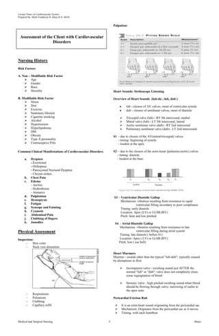 Lecture Notes on Cardiovascular System 
Prepared By: Mark Fredderick R Abejo R.N, MAN 
Assessment of the Client with Cardiovascular 
Disorders 
Nursing History 
Risk Factors 
A. Non – Modifiable Risk Factor 
 Age 
 Gender 
 Race 
 Heredity 
B. Modifiable Risk Factor 
 Stress 
 Diet 
 Exercise 
 Sedentary lifestyle 
 Cigarette smoking 
 Alcohol 
 Hypertension 
 Hyperlipidemia 
 DM 
 Obesity 
 Type A personality 
 Contraceptive Pills 
Common Clinical Manifestations of Cardiovascular Disorders 
a. Dyspnea 
- Exertional 
- Orthopnea 
- Paroxysmal Noctural Dyspnea 
- Cheyne-stokes 
b. Chest Pain 
c. Edema 
- Ascites 
- Hydrothorax 
- Anasarca 
d. Palpitation 
e. Hemoptysis 
f. Fatigue 
g. Syncope and Fainting 
h. Cyanosis 
i. Abdominal Pain 
j. Clubbing of fingers 
k. Jaundice 
Physical Assessment 
Inspection: 
– Skin color 
– Neck vein distention 
– Respirations 
– Pulsations 
– Clubbing 
– Capillary refill 
Palpation: 
Heart Sounds: Stethoscope Listening 
Overview of Heart Sounds (lub-du ; lub, dub ) 
lub - closure of AV valves, onset of ventricular systole 
dub - closure of semilunar valves, onset of diastole 
 Tricuspid valve (lub) - RT 5th intercostal, medial 
 Mitral valve (lub) - LT 5th intercostal, lateral 
 Aortic semilunar valve (dub) - RT 2nd intercostal 
 Pulmonary semilunar valve (dub) - LT 2nd intercostals 
S1 - due to closure of the AV(mitral/tricuspid) valves 
- timing: beginning of systole 
- loudest at the apex 
S2 - due to the closure of the semi-lunar (pulmonic/aortic) valves 
- timing: diastole 
- loudest at the base 
S3 – Ventricular Diastolic Gallop 
Mechanism: vibration resulting from resistance to rapid 
ventricular filling secondary to poor compliance 
Timing: early diastole 
Location: Apex (LV) or LLSB (RV) 
Pitch: faint and low pitched 
S4 - Atrial Diastolic Gallop 
Mechanism: vibration resulting from resistance to late 
ventricular filling during atrial systole 
Timing: late diastole ( before S1) 
Location: Apex ( LV) or LLSB (RV) 
Pitch: low ( use bell) 
Heart Murmurs 
Murmur - sounds other than the typical "lub-dub"; typically caused 
by disruptions in flow 
 Incompetent valve - swishing sound just AFTER the 
normal "lub" or "dub"; valve does not completely close, 
some regurgitation of blood 
 Stenotic valve - high pitched swishing sound when blood 
should be flowing through valve; narrowing of outlet in 
the open state 
Pericardial Friction Rub 
 It is an extra heart sound originating from the pericardial sac 
 Mechanism: Originates from the pericardial sac as it moves 
 Timing: with each heartbeat 
Medical and Surgical Nursing 5 Abejo 
 