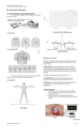 Lecture Notes on Cardiovascular System 
Prepared By: Mark Fredderick R Abejo R.N, MAN 
B. Non-Invasive Procedure 
1. Cardiac Monitoring / Electrocardiography (ECG) 
A non-invasive procedure that evaluates the electrical 
activity of the heart 
a. Limb Leads 
b. Precordial Leads 
The precordial leads VI –V6 are part of the 12 lead EKG. 
They are not monitored with the standard limb leads 
c. 12 lead ECG 
ECG Paper 
Deflection Waves of ECG 
1. P wave - initial wave, demonstrates the depolarization from SA 
Node through both ATRIA; the ATRIA contract about 0.1 s after 
start of P Wave. 
2. QRS complex - next series of deflections, demonstrates the 
depolarization of AV node through both ventricles; the ventricles 
contract throughout the period of the QRS complex, with a short 
delay after the end of atrial contraction; repolarization of atria also 
obscured 
3. T Wave - repolarization of the ventricles (0.16 s) 
4. PR (PQ) Interval - time period from beginning of atrial 
contraction to beginning of ventricular contraction (0.16 s) 
5. QT Interval - the time of ventricular contraction (about 0.36 s); 
from beginning of ventricular depolarization to end of 
repolarization. 
2. Holter Monitoring 
 A non-invasive test in which the client wears a Holter 
monitor and an ECG tracing recorded continuously over 
a period of 24 hours 
 Instruct the client to resume normal activities and 
maintain a diary of activities and any symptoms that may 
develop 
Medical and Surgical Nursing 7 Abejo 
 