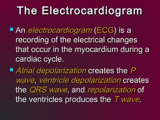 The ElectrocardiogramThe Electrocardiogram
 AnAn electrocardiogramelectrocardiogram ((ECGECG) is a) is a
recording of the electrical changesrecording of the electrical changes
that occur in the myocardium during athat occur in the myocardium during a
cardiac cycle.cardiac cycle.
 Atrial depolarizationAtrial depolarization creates thecreates the PP
wavewave,, ventricle depolarizationventricle depolarization createscreates
thethe QRS waveQRS wave, and, and repolarizationrepolarization ofof
the ventricles produces thethe ventricles produces the T waveT wave..
 