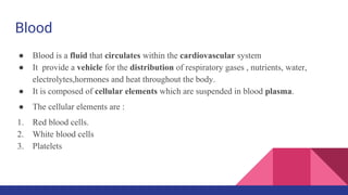 Blood
● Blood is a fluid that circulates within the cardiovascular system
● It provide a vehicle for the distribution of respiratory gases , nutrients, water,
electrolytes,hormones and heat throughout the body.
● It is composed of cellular elements which are suspended in blood plasma.
● The cellular elements are :
1. Red blood cells.
2. White blood cells
3. Platelets
 